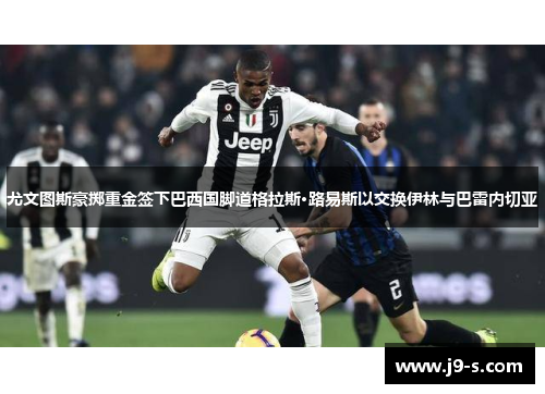 尤文图斯豪掷重金签下巴西国脚道格拉斯·路易斯以交换伊林与巴雷内切亚