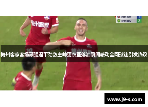 梅州客家客场顽强逼平劲敌主帅更衣室落泪瞬间感动全网球迷引发热议