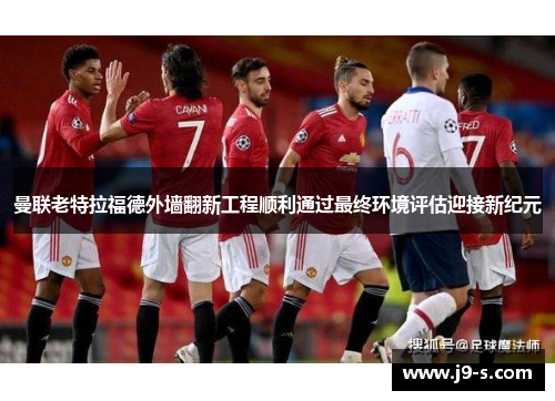 曼联老特拉福德外墙翻新工程顺利通过最终环境评估迎接新纪元