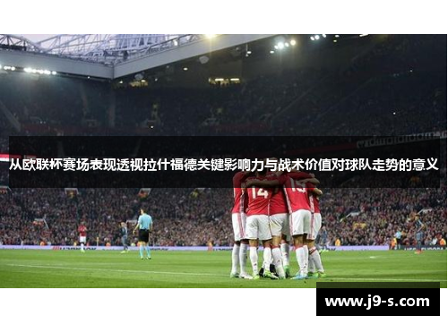 从欧联杯赛场表现透视拉什福德关键影响力与战术价值对球队走势的意义 从欧联杯赛场表现透视拉什福德关键影响力与战术价值对球队走势的意义