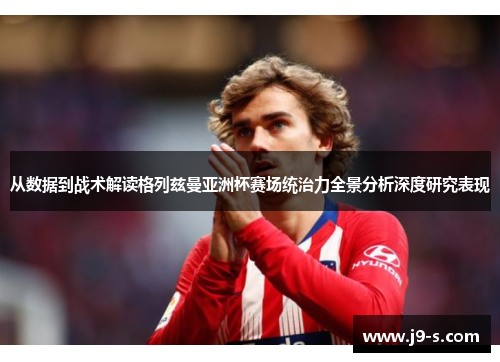 从数据到战术解读格列兹曼亚洲杯赛场统治力全景分析深度研究表现 从数据到战术解读格列兹曼亚洲杯赛场统治力全景分析深度研究表现