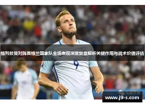 格列兹曼对阵英格兰国家队全场表现深度复盘解析关键作用与战术价值评估