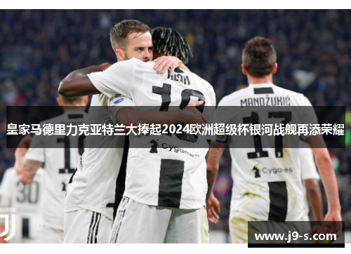 皇家马德里力克亚特兰大捧起2024欧洲超级杯银河战舰再添荣耀